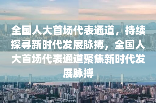 全國人大首場代表通道，持續(xù)探尋新時代發(fā)展脈搏，全國人大首場代表通道聚焦新時代發(fā)展脈搏