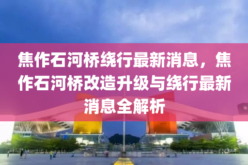 焦作石河橋繞行最新消息，焦作石河橋改造升級(jí)與繞行最新消息全解析