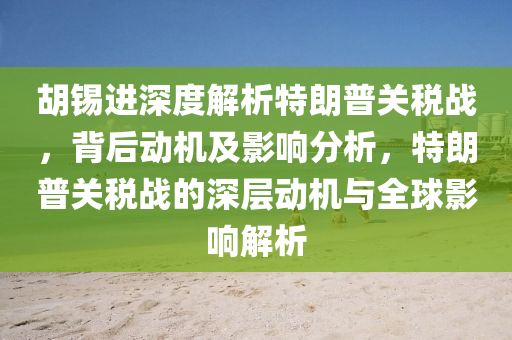 胡錫進深度解析特朗普關稅戰(zhàn)，背后動機及影響分析，特朗普關稅戰(zhàn)的深層動機與全球影響解析