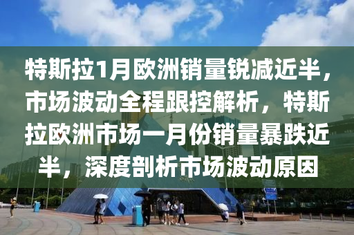 特斯拉1月歐洲銷量銳減近半，市場波動全程跟控解析，特斯拉歐洲市場一月份銷量暴跌近半，深度剖析市場波動原因