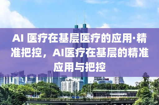 AI 醫(yī)療在基層醫(yī)療的應用·精準把控，AI醫(yī)療在基層的精準應用與把控