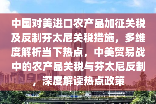 中國對美進口農(nóng)產(chǎn)品加征關(guān)稅及反制芬太尼關(guān)稅措施，多維度解析當下熱點，中美貿(mào)易戰(zhàn)中的農(nóng)產(chǎn)品關(guān)稅與芬太尼反制，深度解讀熱點政策