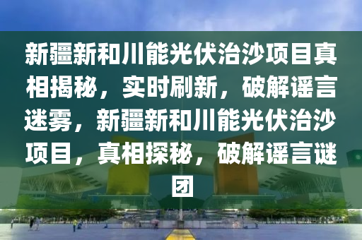 新疆新和川能光伏治沙項目真相揭秘，實(shí)時刷新，破解謠言迷霧，新疆新和川能光伏治沙項目，真相探秘，破解謠言謎團(tuán)