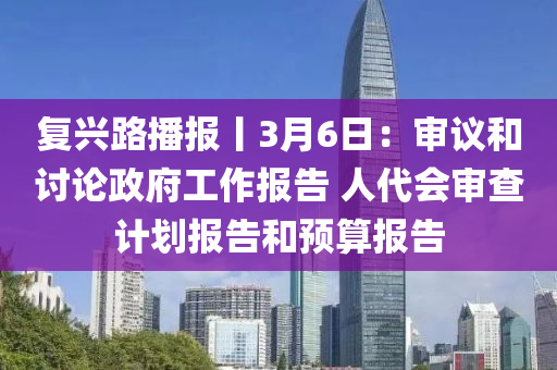 復(fù)興路播報丨3月6日：審議和討論政府工作報告 人代會審查計劃報告和預(yù)算報告