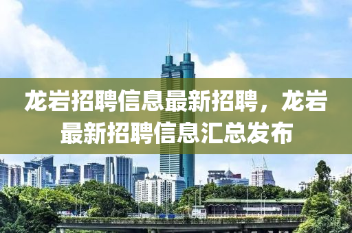 龍巖招聘信息最新招聘，龍巖最新招聘信息匯總發(fā)布