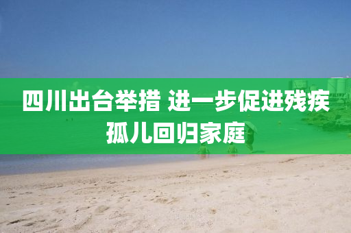 四川出臺舉措 進(jìn)一步促進(jìn)殘疾孤兒回歸家庭