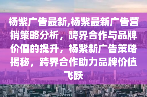 楊紫廣告最新,楊紫最新廣告營銷策略分析，跨界合作與品牌價值的提升，楊紫新廣告策略揭秘，跨界合作助力品牌價值飛躍