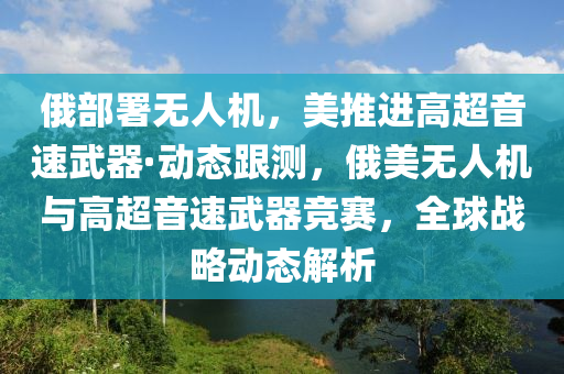 俄部署無人機(jī)，美推進(jìn)高超音速武器·動(dòng)態(tài)跟測(cè)，俄美無人機(jī)與高超音速武器競(jìng)賽，全球戰(zhàn)略動(dòng)態(tài)解析