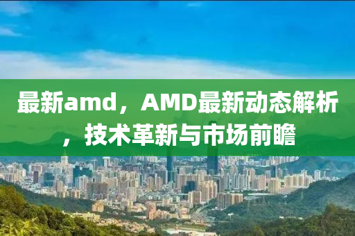 最新amd，AMD最新動態(tài)解析，技術(shù)革新與市場前瞻