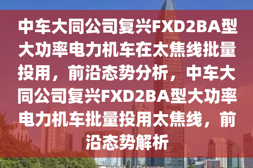 中車大同公司復(fù)興FXD2BA型大功率電力機車在太焦線批量投用，前沿態(tài)勢分析，中車大同公司復(fù)興FXD2BA型大功率電力機車批量投用太焦線，前沿態(tài)勢解析