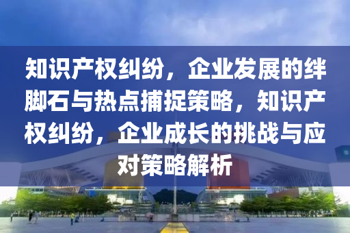 知識(shí)產(chǎn)權(quán)糾紛，企業(yè)發(fā)展的絆腳石與熱點(diǎn)捕捉策略，知識(shí)產(chǎn)權(quán)糾紛，企業(yè)成長(zhǎng)的挑戰(zhàn)與應(yīng)對(duì)策略解析