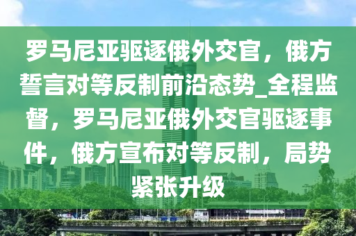 羅馬尼亞驅(qū)逐俄外交官，俄方誓言對等反制前沿態(tài)勢_全程監(jiān)督，羅馬尼亞俄外交官驅(qū)逐事件，俄方宣布對等反制，局勢緊張升級