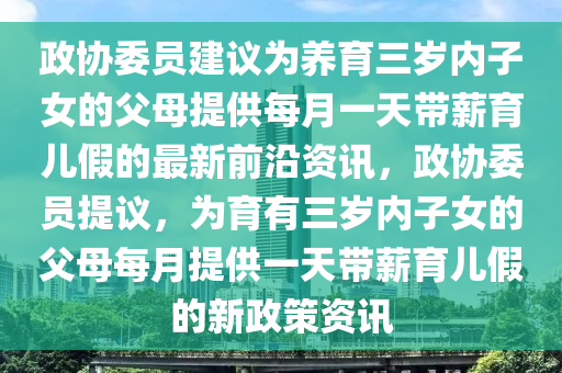 政協(xié)委員建議為養(yǎng)育三歲內(nèi)子女的父母提供每月一天帶薪育兒假的最新前沿資訊，政協(xié)委員提議，為育有三歲內(nèi)子女的父母每月提供一天帶薪育兒假的新政策資訊