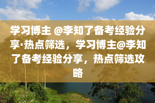 學習博主 @李知了備考經(jīng)驗分享·熱點篩選，學習博主@李知了備考經(jīng)驗分享，熱點篩選攻略