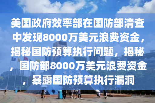 美國(guó)政府效率部在國(guó)防部清查中發(fā)現(xiàn)8000萬(wàn)美元浪費(fèi)資金，揭秘國(guó)防預(yù)算執(zhí)行問(wèn)題，揭秘，國(guó)防部8000萬(wàn)美元浪費(fèi)資金，暴露國(guó)防預(yù)算執(zhí)行漏洞