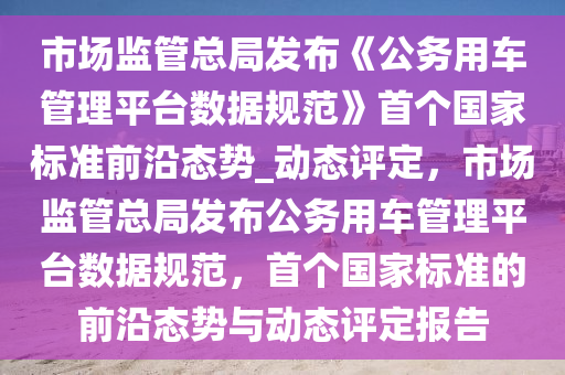 市場(chǎng)監(jiān)管總局發(fā)布《公務(wù)用車管理平臺(tái)數(shù)據(jù)規(guī)范》首個(gè)國(guó)家標(biāo)準(zhǔn)前沿態(tài)勢(shì)_動(dòng)態(tài)評(píng)定，市場(chǎng)監(jiān)管總局發(fā)布公務(wù)用車管理平臺(tái)數(shù)據(jù)規(guī)范，首個(gè)國(guó)家標(biāo)準(zhǔn)的前沿態(tài)勢(shì)與動(dòng)態(tài)評(píng)定報(bào)告