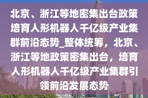 北京、浙江等地密集出臺政策培育人形機器人千億級產(chǎn)業(yè)集群前沿態(tài)勢_整體統(tǒng)籌，北京、浙江等地政策密集出臺，培育人形機器人千億級產(chǎn)業(yè)集群引領(lǐng)前沿發(fā)展態(tài)勢