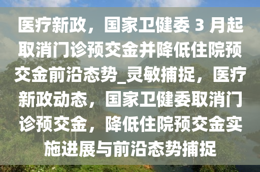 醫(yī)療新政，國家衛(wèi)健委 3 月起取消門診預交金并降低住院預交金前沿態(tài)勢_靈敏捕捉，醫(yī)療新政動態(tài)，國家衛(wèi)健委取消門診預交金，降低住院預交金實施進展與前沿態(tài)勢捕捉