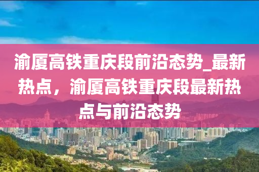 渝廈高鐵重慶段前沿態(tài)勢_最新熱點，渝廈高鐵重慶段最新熱點與前沿態(tài)勢