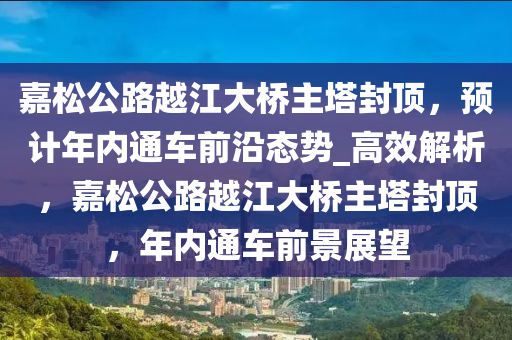 嘉松公路越江大橋主塔封頂，預計年內(nèi)通車前沿態(tài)勢_高效解析，嘉松公路越江大橋主塔封頂，年內(nèi)通車前景展望