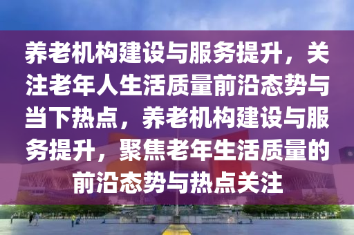 養(yǎng)老機構(gòu)建設(shè)與服務(wù)提升，關(guān)注老年人生活質(zhì)量前沿態(tài)勢與當下熱點，養(yǎng)老機構(gòu)建設(shè)與服務(wù)提升，聚焦老年生活質(zhì)量的前沿態(tài)勢與熱點關(guān)注