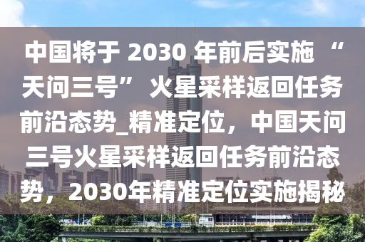 中國(guó)將于 2030 年前后實(shí)施 “天問(wèn)三號(hào)” 火星采樣返回任務(wù)前沿態(tài)勢(shì)_精準(zhǔn)定位，中國(guó)天問(wèn)三號(hào)火星采樣返回任務(wù)前沿態(tài)勢(shì)，2030年精準(zhǔn)定位實(shí)施揭秘