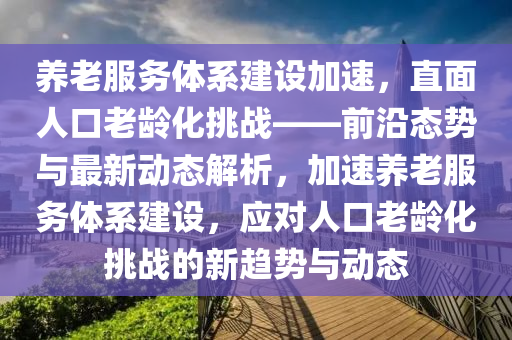 養(yǎng)老服務(wù)體系建設(shè)加速，直面人口老齡化挑戰(zhàn)——前沿態(tài)勢(shì)與最新動(dòng)態(tài)解析，加速養(yǎng)老服務(wù)體系建設(shè)，應(yīng)對(duì)人口老齡化挑戰(zhàn)的新趨勢(shì)與動(dòng)態(tài)