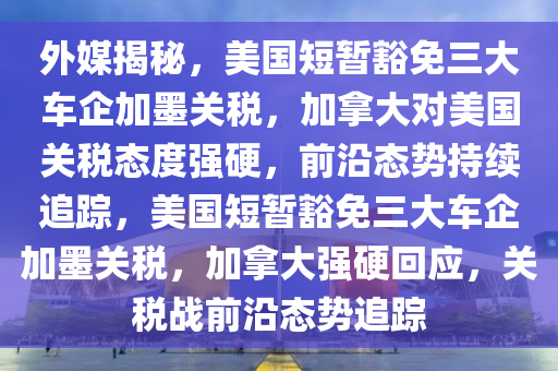 外媒揭秘，美國短暫豁免三大車企加墨關(guān)稅，加拿大對美國關(guān)稅態(tài)度強硬，前沿態(tài)勢持續(xù)追蹤，美國短暫豁免三大車企加墨關(guān)稅，加拿大強硬回應(yīng)，關(guān)稅戰(zhàn)前沿態(tài)勢追蹤