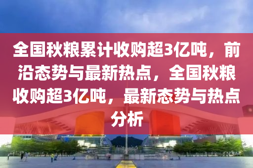 全國秋糧累計收購超3億噸，前沿態(tài)勢與最新熱點，全國秋糧收購超3億噸，最新態(tài)勢與熱點分析