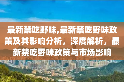 最新禁吃野味,最新禁吃野味政策及其影響分析，深度解析，最新禁吃野味政策與市場(chǎng)影響