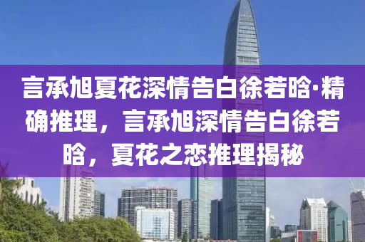 言承旭夏花深情告白徐若晗·精確推理，言承旭深情告白徐若晗，夏花之戀推理揭秘