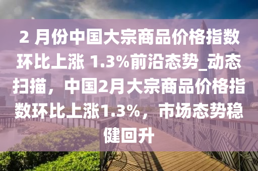 2 月份中國大宗商品價格指數(shù)環(huán)比上漲 1.3%前沿態(tài)勢_動態(tài)掃描，中國2月大宗商品價格指數(shù)環(huán)比上漲1.3%，市場態(tài)勢穩(wěn)健回升