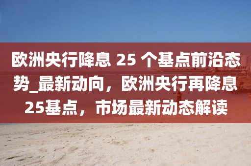 歐洲央行降息 25 個基點前沿態(tài)勢_最新動向，歐洲央行再降息25基點，市場最新動態(tài)解讀