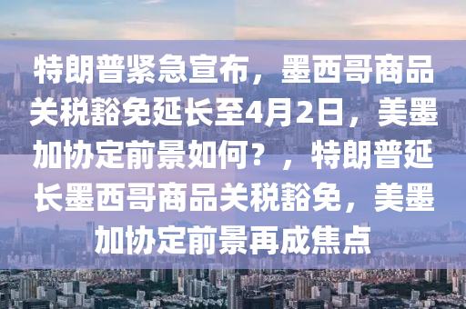 特朗普緊急宣布，墨西哥商品關稅豁免延長至4月2日，美墨加協(xié)定前景如何？，特朗普延長墨西哥商品關稅豁免，美墨加協(xié)定前景再成焦點