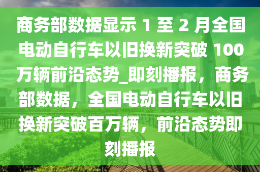 商務部數(shù)據(jù)顯示 1 至 2 月全國電動自行車以舊換新突破 100 萬輛前沿態(tài)勢_即刻播報，商務部數(shù)據(jù)，全國電動自行車以舊換新突破百萬輛，前沿態(tài)勢即刻播報