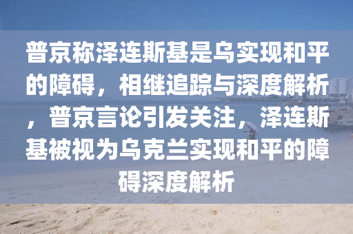 普京稱澤連斯基是烏實現(xiàn)和平的障礙，相繼追蹤與深度解析，普京言論引發(fā)關注，澤連斯基被視為烏克蘭實現(xiàn)和平的障礙深度解析