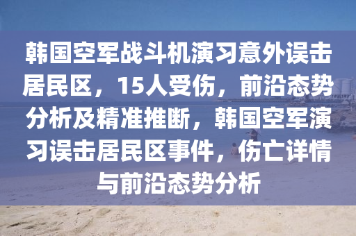 韓國空軍戰(zhàn)斗機(jī)演習(xí)意外誤擊居民區(qū)，15人受傷，前沿態(tài)勢(shì)分析及精準(zhǔn)推斷，韓國空軍演習(xí)誤擊居民區(qū)事件，傷亡詳情與前沿態(tài)勢(shì)分析