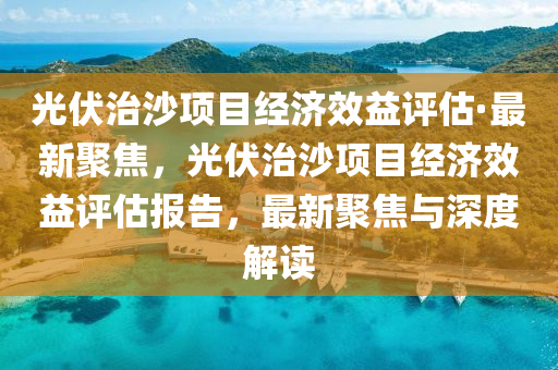 光伏治沙項目經(jīng)濟效益評估·最新聚焦，光伏治沙項目經(jīng)濟效益評估報告，最新聚焦與深度解讀