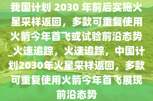 我國(guó)計(jì)劃 2030 年前后實(shí)施火星采樣返回，多款可重復(fù)使用火箭今年首飛或試驗(yàn)前沿態(tài)勢(shì)_火速追蹤，火速追蹤，中國(guó)計(jì)劃2030年火星采樣返回，多款可重復(fù)使用火箭今年首飛展現(xiàn)前沿態(tài)勢(shì)