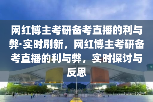 網(wǎng)紅博主考研備考直播的利與弊·實(shí)時(shí)刷新，網(wǎng)紅博主考研備考直播的利與弊，實(shí)時(shí)探討與反思