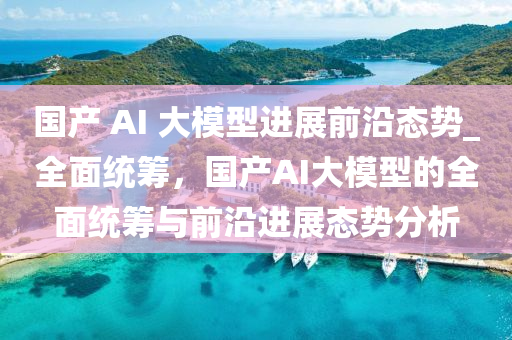 國產(chǎn) AI 大模型進(jìn)展前沿態(tài)勢_全面統(tǒng)籌，國產(chǎn)AI大模型的全面統(tǒng)籌與前沿進(jìn)展態(tài)勢分析