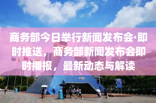 商務(wù)部今日舉行新聞發(fā)布會·即時推送，商務(wù)部新聞發(fā)布會即時播報，最新動態(tài)與解讀