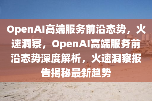 OpenAI高端服務(wù)前沿態(tài)勢，火速洞察，OpenAI高端服務(wù)前沿態(tài)勢深度解析，火速洞察報告揭秘最新趨勢