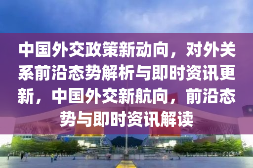 中國外交政策新動向，對外關(guān)系前沿態(tài)勢解析與即時資訊更新，中國外交新航向，前沿態(tài)勢與即時資訊解讀