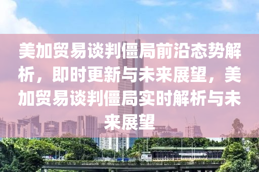 美加貿易談判僵局前沿態(tài)勢解析，即時更新與未來展望，美加貿易談判僵局實時解析與未來展望