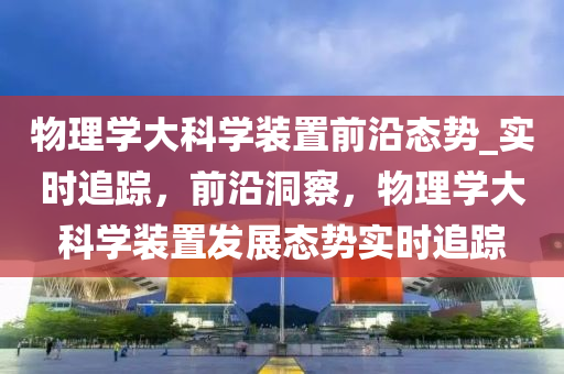 物理學大科學裝置前沿態(tài)勢_實時追蹤，前沿洞察，物理學大科學裝置發(fā)展態(tài)勢實時追蹤