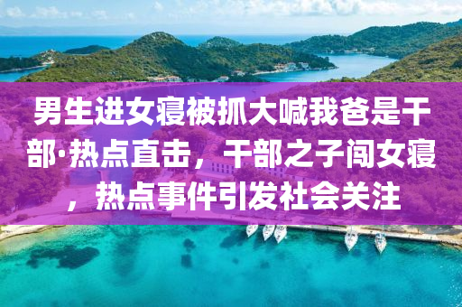 男生進女寢被抓大喊我爸是干部·熱點直擊，干部之子闖女寢，熱點事件引發(fā)社會關注