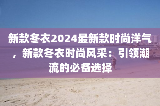 新款冬衣2024最新款時尚洋氣，新款冬衣時尚風采：引領潮流的必備選擇