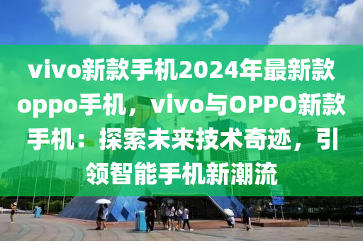 vivo新款手機2024年最新款oppo手機，vivo與OPPO新款手機：探索未來技術奇跡，引領智能手機新潮流