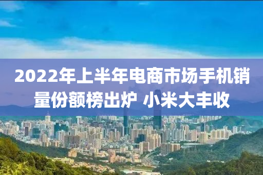 2022年上半年電商市場手機銷量份額榜出爐 小米大豐收